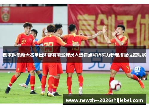 国家队最新大名单出炉都有哪些球员入选看点解析实力新老搭配位置观察 国家队最新大名单出炉都有哪些球员入选看点解析实力新老搭配位置观察