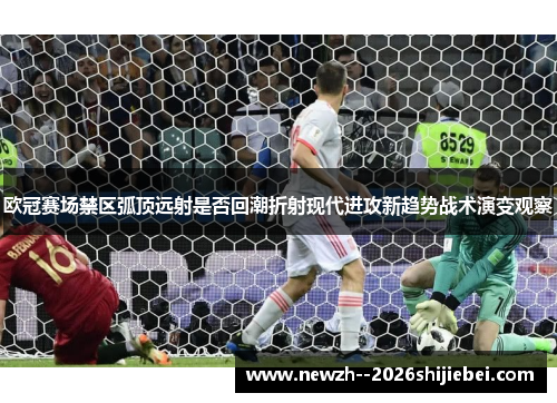 欧冠赛场禁区弧顶远射是否回潮折射现代进攻新趋势战术演变观察