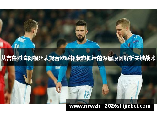 从吉鲁对阵阿根廷表现看欧联杯状态低迷的深层原因解析关键战术