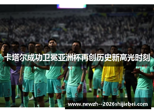 卡塔尔成功卫冕亚洲杯再创历史新高光时刻