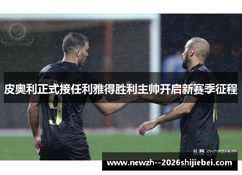 皮奥利正式接任利雅得胜利主帅开启新赛季征程