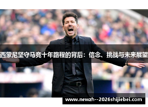 西蒙尼坚守马竞十年路程的背后:信念、挑战与未来展望 西蒙尼坚守马竞十年路程的背后:信念、挑战与未来展望