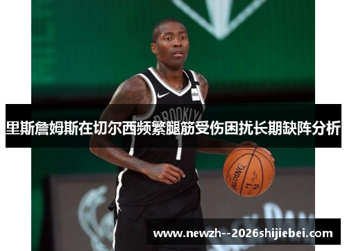 里斯詹姆斯在切尔西频繁腿筋受伤困扰长期缺阵分析