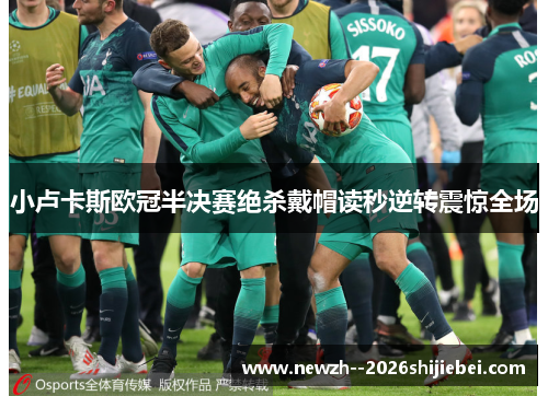 小卢卡斯欧冠半决赛绝杀戴帽读秒逆转震惊全场 小卢卡斯欧冠半决赛绝杀戴帽读秒逆转震惊全场