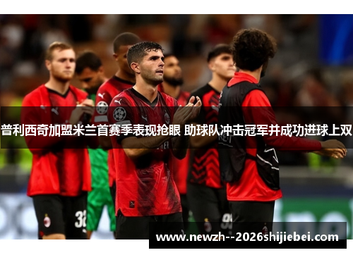 普利西奇加盟米兰首赛季表现抢眼 助球队冲击冠军并成功进球上双