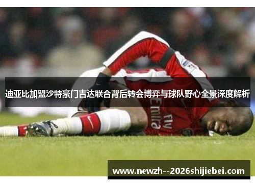 迪亚比加盟沙特豪门吉达联合背后转会博弈与球队野心全景深度解析