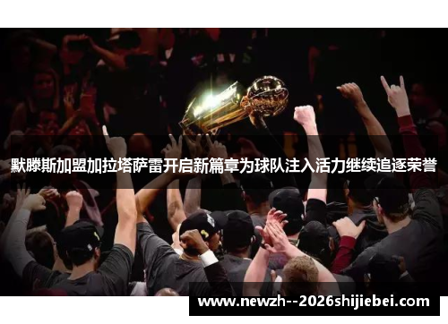 默滕斯加盟加拉塔萨雷开启新篇章为球队注入活力继续追逐荣誉