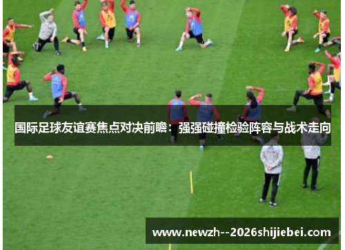 国际足球友谊赛焦点对决前瞻：强强碰撞检验阵容与战术走向