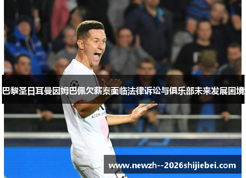 巴黎圣日耳曼因姆巴佩欠薪案面临法律诉讼与俱乐部未来发展困境