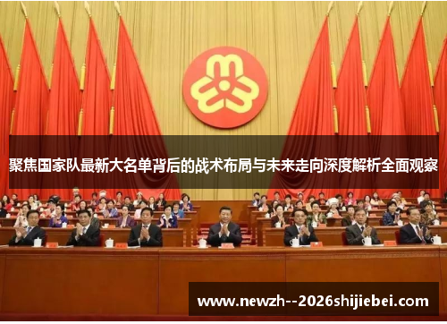 聚焦国家队最新大名单背后的战术布局与未来走向深度解析全面观察 聚焦国家队最新大名单背后的战术布局与未来走向深度解析全面观察